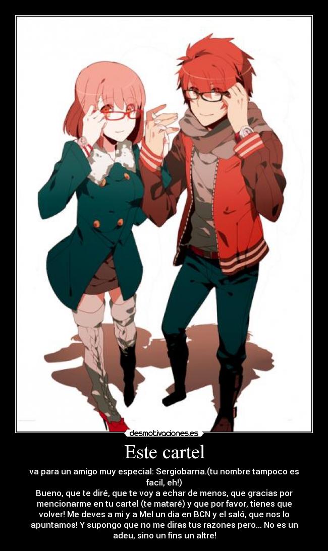 Este cartel - va para un amigo muy especial: Sergiobarna.(tu nombre tampoco es
facil, eh!)
Bueno, que te diré, que te voy a echar de menos, que gracias por
mencionarme en tu cartel (te mataré) y que por favor, tienes que
volver! Me deves a mi y a Mel un dia en BCN y el saló, que nos lo
apuntamos! Y supongo que no me diras tus razones pero... No es un
adeu, sino un fins un altre!