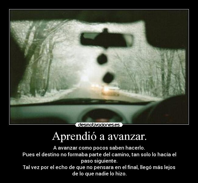 Aprendió a avanzar. - A avanzar como pocos saben hacerlo.
Pues el destino no formaba parte del camino, tan solo lo hacía el
paso siguiente.
Tal vez por el echo de que no pensara en el final, llegó más lejos
de lo que nadie lo hizo.