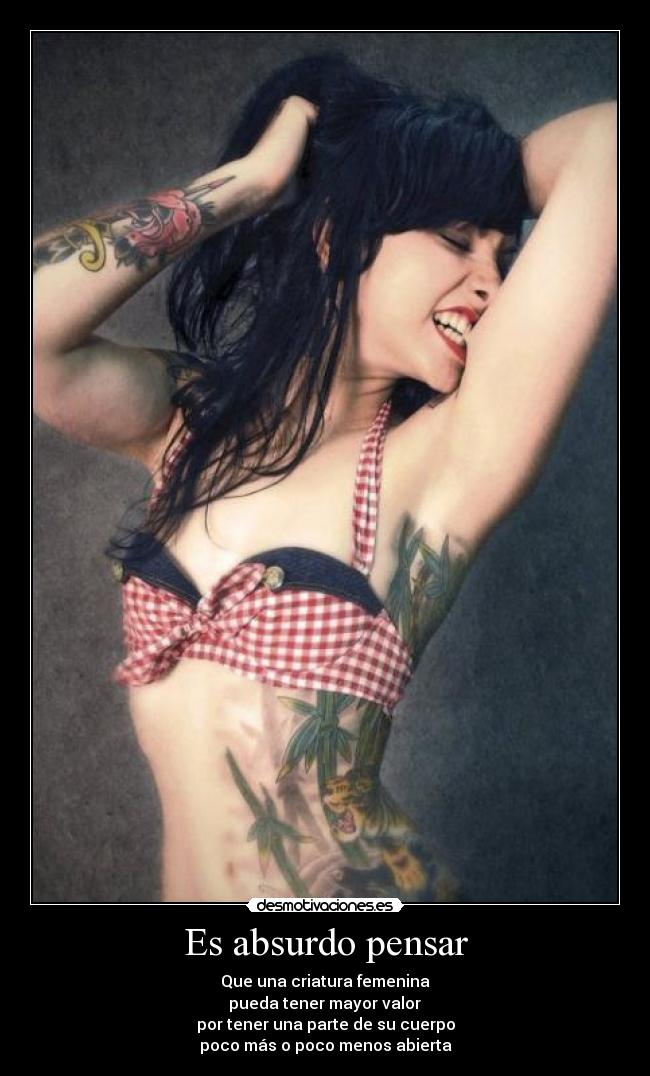 Es absurdo pensar - Que una criatura femenina
pueda tener mayor valor
por tener una parte de su cuerpo
poco más o poco menos abierta