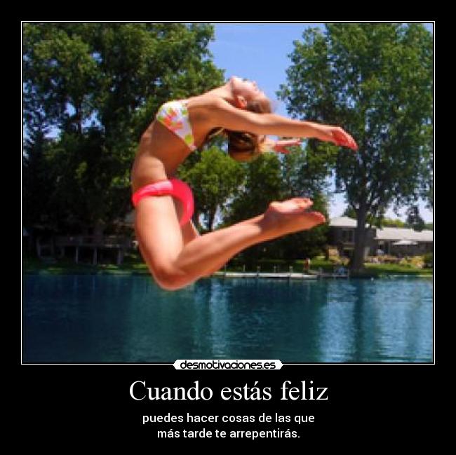 Cuando estás feliz - puedes hacer cosas de las que
más tarde te arrepentirás.