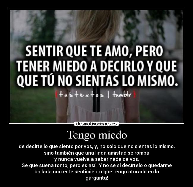 Tengo miedo - de decirte lo que siento por vos, y, no solo que no sientas lo mismo,
sino también que una linda amistad se rompa
y nunca vuelva a saber nada de vos.
Se que suena tonto, pero es así.. Y no se si decírtelo o quedarme
callada con este sentimiento que tengo atorado en la
garganta!