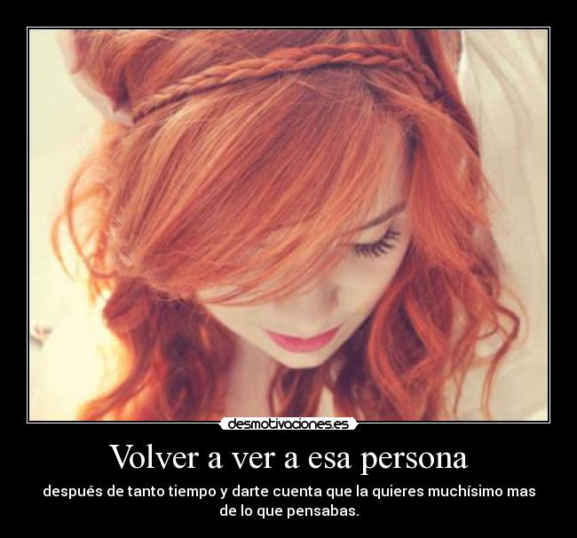 Volver a ver a esa persona - después de tanto tiempo y darte cuenta que la quieres muchísimo mas
de lo que pensabas.