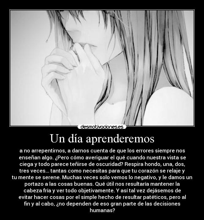 Un día aprenderemos - a no arrepentirnos, a darnos cuenta de que los errores siempre nos
enseñan algo. ¿Pero cómo averiguar el qué cuando nuestra vista se
ciega y todo parece teñirse de oscuridad? Respira hondo, una, dos,
tres veces... tantas como necesitas para que tu corazón se relaje y
tu mente se serene. Muchas veces solo vemos lo negativo, y le damos un
portazo a las cosas buenas. Qué útil nos resultaría mantener la
cabeza fría y ver todo objetivamente. Y así tal vez dejásemos de
evitar hacer cosas por el simple hecho de resultar patéticos, pero al
fin y al cabo, ¿no dependen de eso gran parte de las decisiones
humanas?