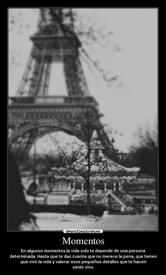 Momentos - En algunos momentos,la vida solo te depende de una persona
determinada. Hasta que te das cuenta que no merece la pena, que tienes
que vivir la vida y valorar esos pequeños detalles que te hacen
sentir vivo.