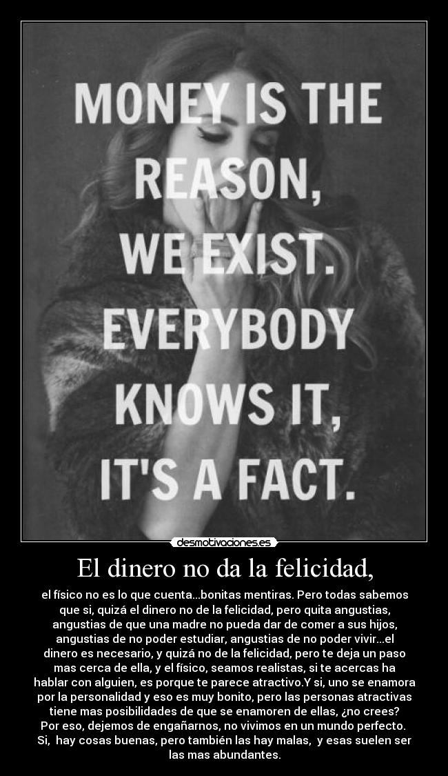 El dinero no da la felicidad, - el físico no es lo que cuenta...bonitas mentiras. Pero todas sabemos
que si, quizá el dinero no de la felicidad, pero quita angustias,
angustias de que una madre no pueda dar de comer a sus hijos,
angustias de no poder estudiar, angustias de no poder vivir...el
dinero es necesario, y quizá no de la felicidad, pero te deja un paso
mas cerca de ella, y el físico, seamos realistas, si te acercas ha
hablar con alguien, es porque te parece atractivo.Y si, uno se enamora
por la personalidad y eso es muy bonito, pero las personas atractivas
tiene mas posibilidades de que se enamoren de ellas, ¿no crees?
Por eso, dejemos de engañarnos, no vivimos en un mundo perfecto. 
Si,  hay cosas buenas, pero también las hay malas,  y esas suelen ser
las mas abundantes.