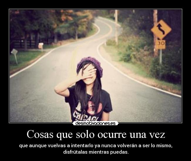 Cosas que solo ocurre una vez - que aunque vuelvas a intentarlo ya nunca volverán a ser lo mismo,
disfrútalas mientras puedas.