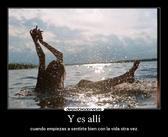 Y es allí - cuando empiezas a sentirte bien con la vida otra vez.