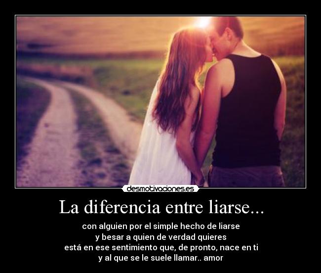 La diferencia entre liarse... - con alguien por el simple hecho de liarse
y besar a quien de verdad quieres
está en ese sentimiento que, de pronto, nace en ti
y al que se le suele llamar.. amor