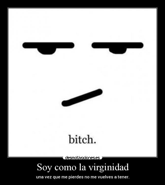 Soy como la virginidad - una vez que me pierdes no me vuelves a tener.