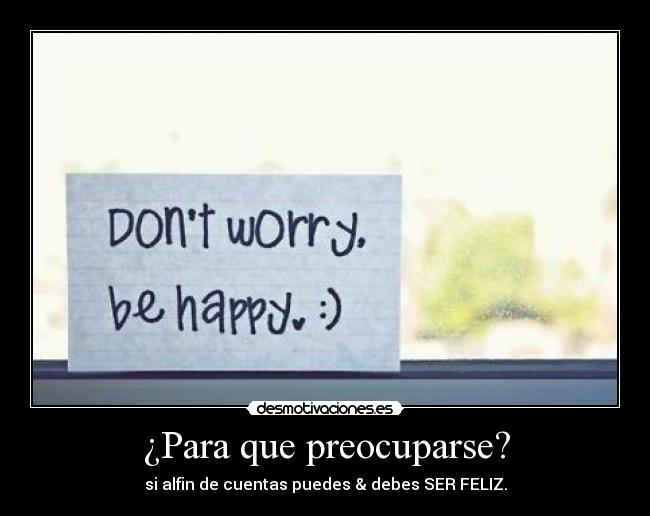 ¿Para que preocuparse? - si alfin de cuentas puedes & debes SER FELIZ.