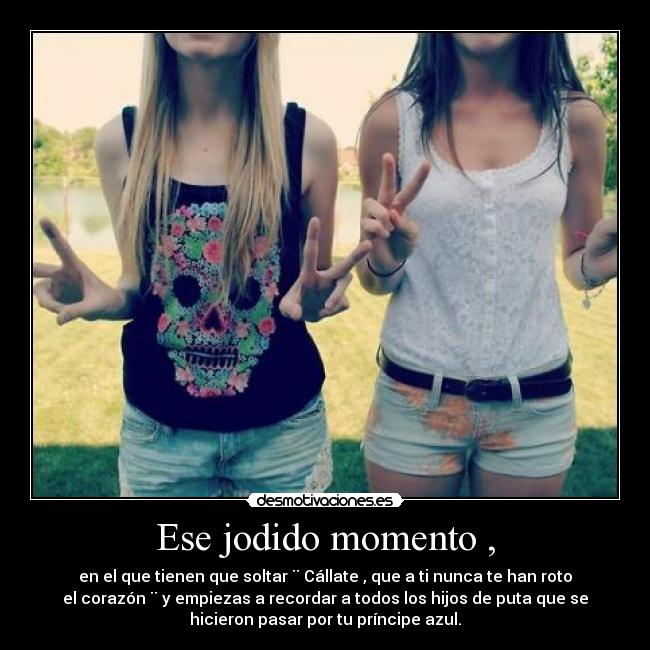 Ese jodido momento , - en el que tienen que soltar ¨ Cállate , que a ti nunca te han roto
el corazón ¨ y empiezas a recordar a todos los hijos de puta que se
hicieron pasar por tu príncipe azul.