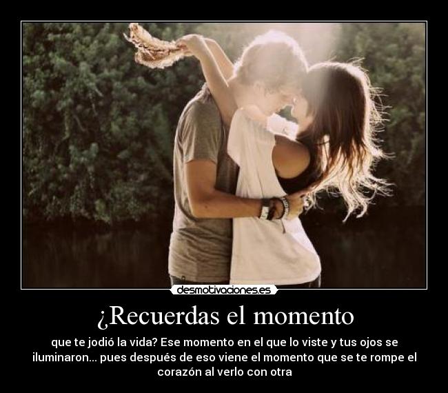 ¿Recuerdas el momento - que te jodió la vida? Ese momento en el que lo viste y tus ojos se
iluminaron... pues después de eso viene el momento que se te rompe el
corazón al verlo con otra