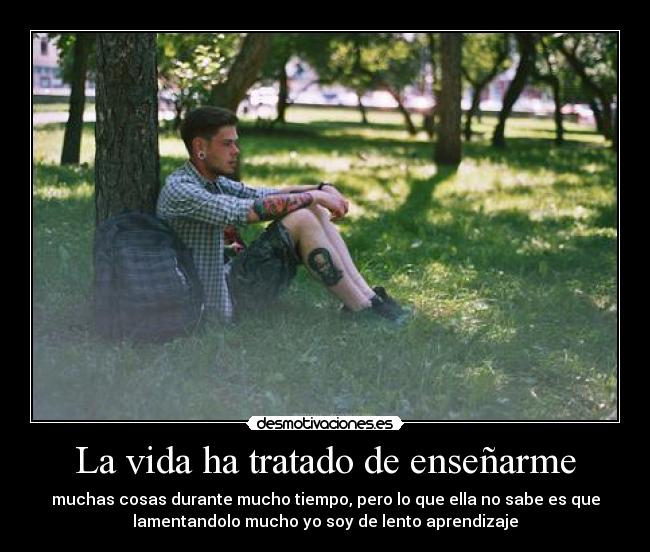 La vida ha tratado de enseñarme - muchas cosas durante mucho tiempo, pero lo que ella no sabe es que
lamentandolo mucho yo soy de lento aprendizaje