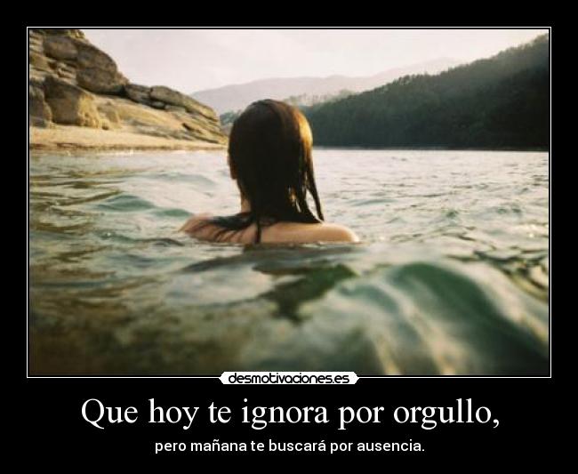 Que hoy te ignora por orgullo, - pero mañana te buscará por ausencia.