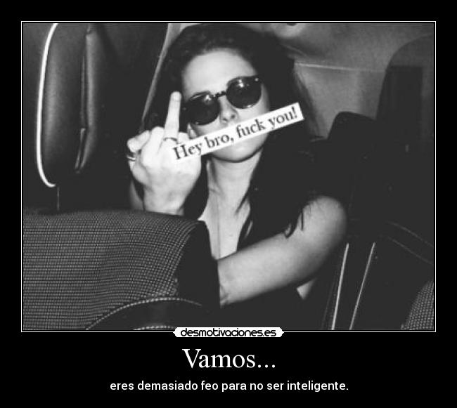 Vamos... - eres demasiado feo para no ser inteligente.