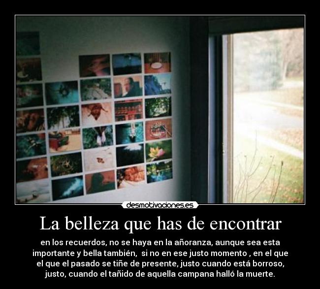 La belleza que has de encontrar - en los recuerdos, no se haya en la añoranza, aunque sea esta
importante y bella también,  si no en ese justo momento , en el que
el que el pasado se tiñe de presente, justo cuando está borroso,
justo, cuando el tañido de aquella campana halló la muerte.