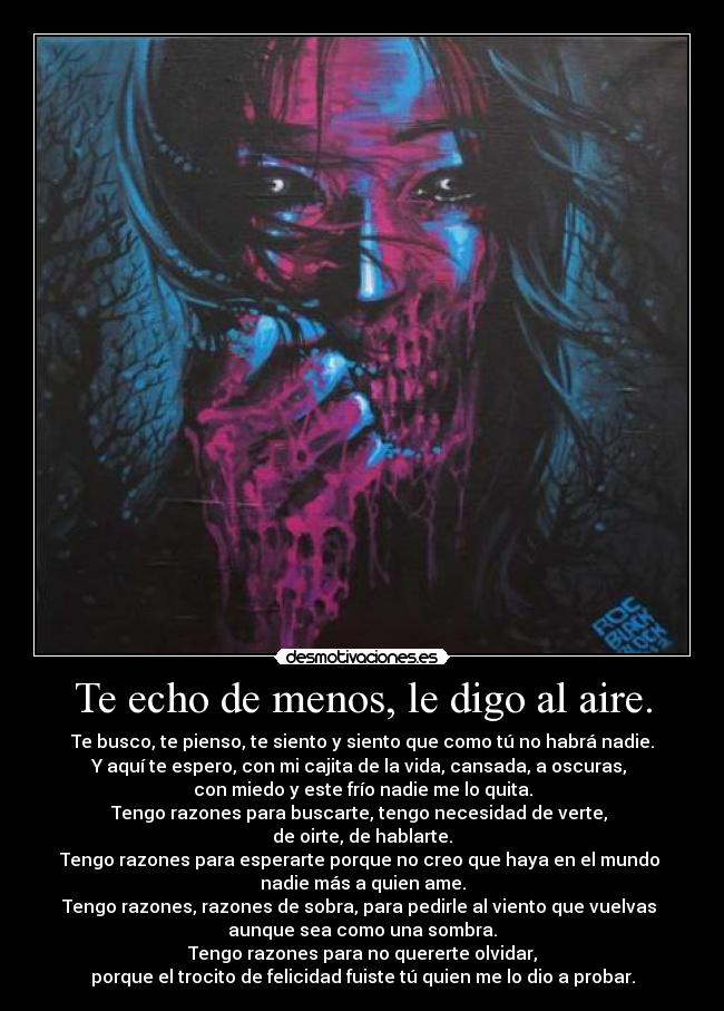 Te echo de menos, le digo al aire. - Te busco, te pienso, te siento y siento que como tú no habrá nadie.
Y aquí te espero, con mi cajita de la vida, cansada, a oscuras, 
con miedo y este frío nadie me lo quita.
Tengo razones para buscarte, tengo necesidad de verte, 
de oirte, de hablarte.
Tengo razones para esperarte porque no creo que haya en el mundo 
nadie más a quien ame.
Tengo razones, razones de sobra, para pedirle al viento que vuelvas 
aunque sea como una sombra.
Tengo razones para no quererte olvidar,
porque el trocito de felicidad fuiste tú quien me lo dio a probar.