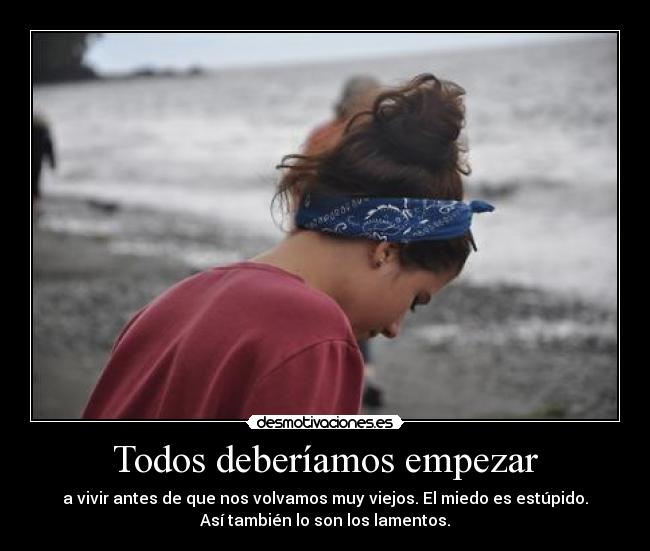 Todos deberíamos empezar - a vivir antes de que nos volvamos muy viejos. El miedo es estúpido.
Así también lo son los lamentos.