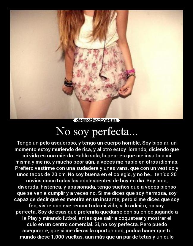 No soy perfecta... - Tengo un pelo asqueroso, y tengo un cuerpo horrible. Soy bipolar, un
momento estoy muriendo de risa, y al otro estoy llorando, diciendo que
mi vida es una mierda. Hablo sola, lo peor es que me insulto a mi
misma y me rio, y mucho peor aún, a veces me hablo en otros idiomas.
Prefiero vestirme con una sudadera y unas vans, que con un vestido y
unos tacos de 20 cm. No soy buena en el colegio, y no he... tenído 20
novios como todas las adolescentes de hoy en día. Soy loca,
divertida, histerica, y apasionada, tengo sueños que a veces pienso
que se van a cumplir y a veces no. Si me dices que soy hermosa, soy
capaz de decir que es mentira en un instante, pero si me dices que soy
fea, viviré con ese rencor toda mi vida, si lo admito, no soy
perfecta. Soy de esas que preferiría quedarse con su chico jugando a
la Play y mirando futbol, antes que salir a coquetear y mostrar el
culo en un centro comercial. Si, no soy perfecta. Pero puedo
asegurarte, que si me dieras la oportunidad, podría hacer que tu
mundo diese 1.000 vueltas, aun más que un par de tetas y un culo