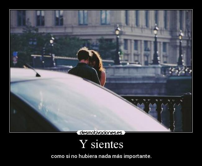 Y sientes - como si no hubiera nada más importante.