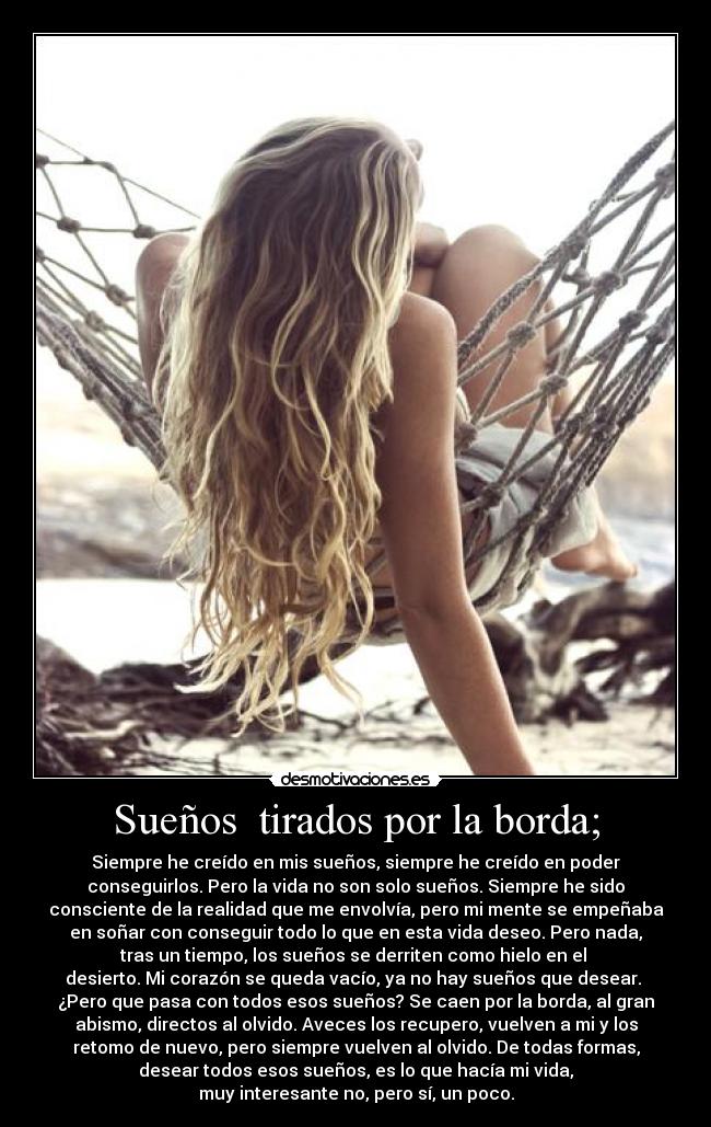Sueños tirados por la borda; - Siempre he creído en mis sueños, siempre he creído en poder
conseguirlos. Pero la vida no son solo sueños. Siempre he sido
consciente de la realidad que me envolvía, pero mi mente se empeñaba
en soñar con conseguir todo lo que en esta vida deseo. Pero nada,
tras un tiempo, los sueños se derriten como hielo en el
desierto. Mi corazón se queda vacío, ya no hay sueños que desear.
¿Pero que pasa con todos esos sueños? Se caen por la borda, al gran
abismo, directos al olvido. Aveces los recupero, vuelven a mi y los
retomo de nuevo, pero siempre vuelven al olvido. De todas formas,
desear todos esos sueños, es lo que hacía mi vida,
muy interesante no, pero sí, un poco.