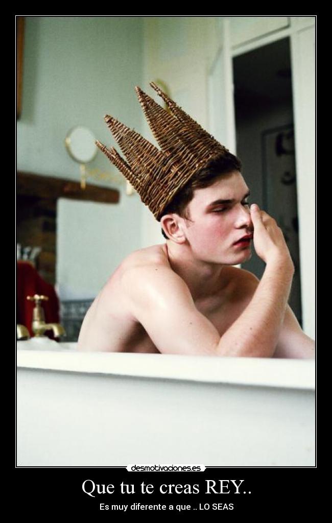Que tu te creas REY.. - Es muy diferente a que .. LO SEAS