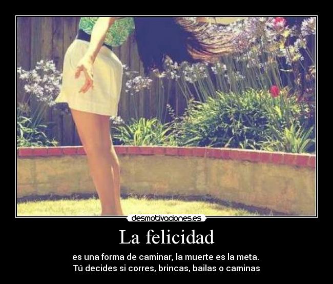 La felicidad - es una forma de caminar, la muerte es la meta.
Tú decides si corres, brincas, bailas o caminas