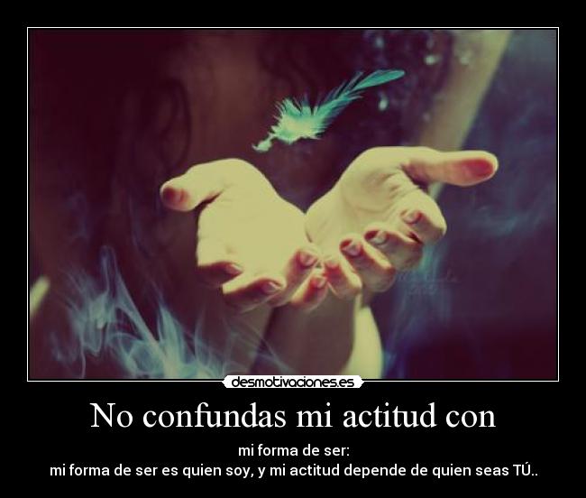 No confundas mi actitud con - mi forma de ser:
mi forma de ser es quien soy, y mi actitud depende de quien seas TÚ..