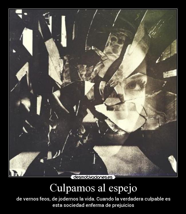 Culpamos al espejo - de vernos feos, de jodernos la vida. Cuando la verdadera culpable es
esta sociedad enferma de prejuicios