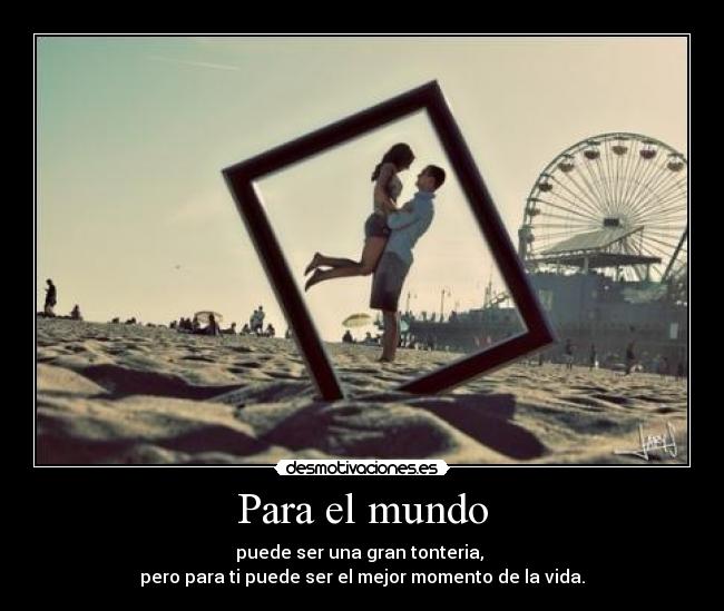 Para el mundo - puede ser una gran tonteria, 
pero para ti puede ser el mejor momento de la vida.