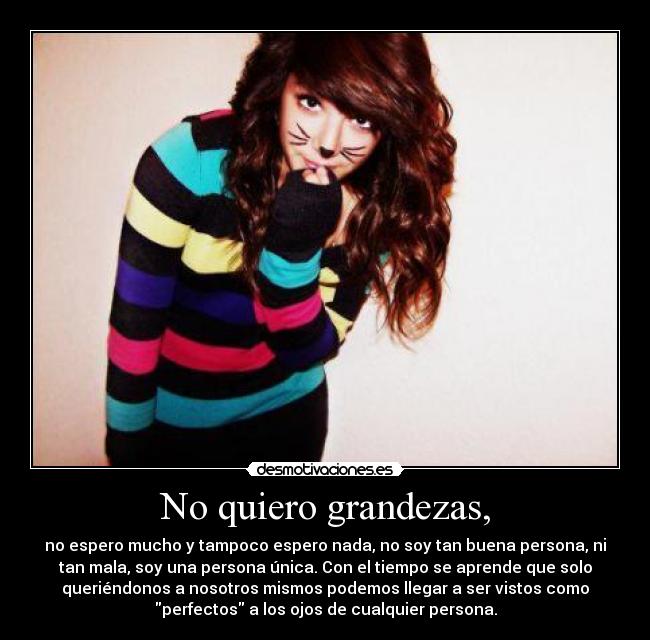 No quiero grandezas, - no espero mucho y tampoco espero nada, no soy tan buena persona, ni
tan mala, soy una persona única. Con el tiempo se aprende que solo
queriéndonos a nosotros mismos podemos llegar a ser vistos como
perfectos a los ojos de cualquier persona.