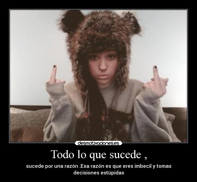 Todo lo que sucede , - sucede por una razón .Esa razón es que eres imbecil y tomas decisiones estúpidas