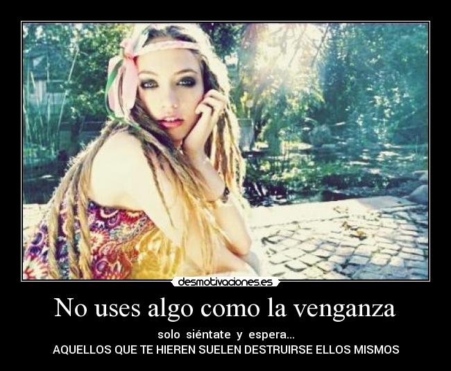 No uses algo como la venganza - solo siéntate y espera...
AQUELLOS QUE TE HIEREN SUELEN DESTRUIRSE ELLOS MISMOS
