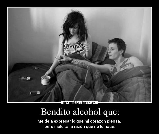 Bendito alcohol que: - Me deja expresar lo que mi corazón piensa, 
pero maldita la razón que no lo hace.