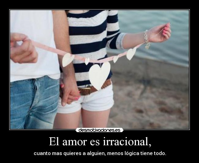 El amor es irracional, - cuanto mas quieres a alguien, menos lógica tiene todo.