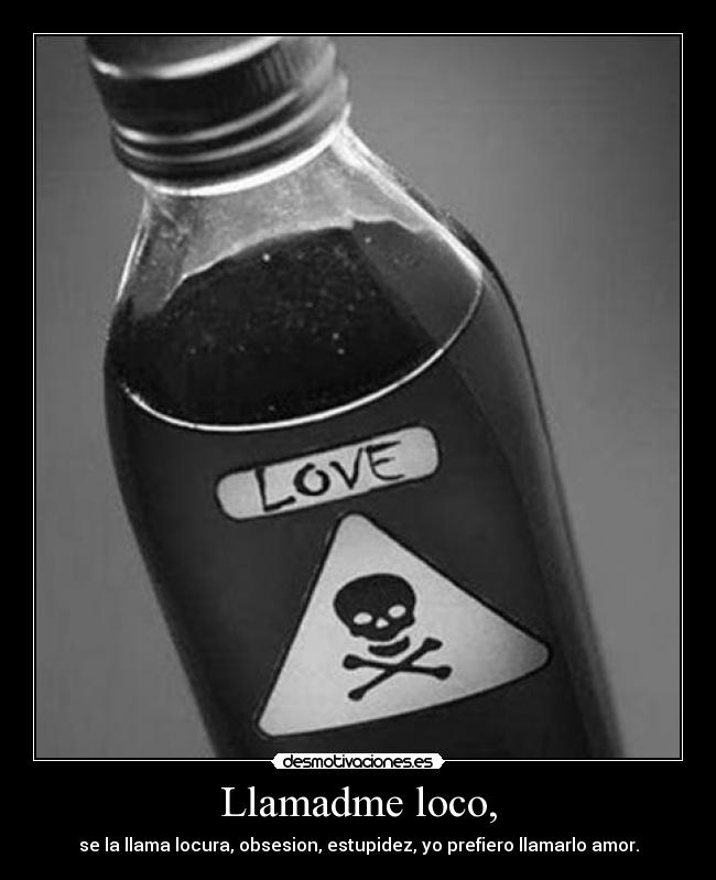 Llamadme loco, - se la llama locura, obsesion, estupidez, yo prefiero llamarlo amor.
