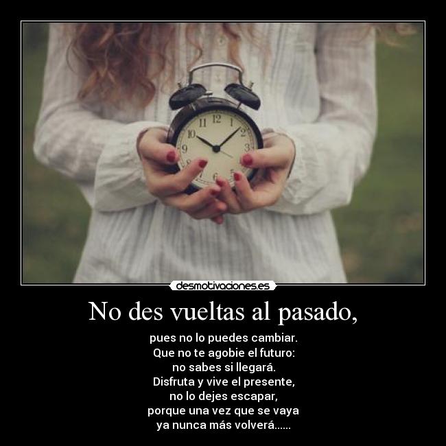 No des vueltas al pasado, - pues no lo puedes cambiar.
Que no te agobie el futuro:
no sabes si llegará.
Disfruta y vive el presente,
no lo dejes escapar,
porque una vez que se vaya
ya nunca más volverá......