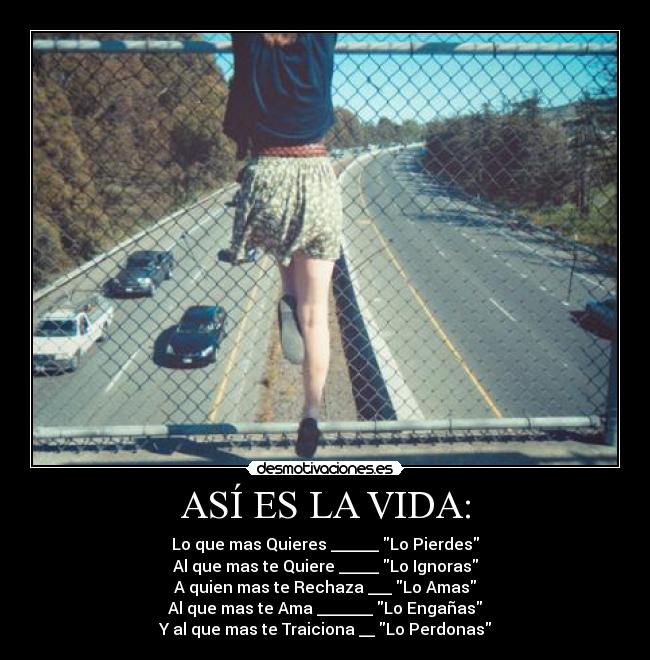 ASÍ ES LA VIDA: - Lo que mas Quieres ______ Lo Pierdes
Al que mas te Quiere _____ Lo Ignoras
A quien mas te Rechaza ___ Lo Amas
Al que mas te Ama _______ Lo Engañas
Y al que mas te Traiciona __ Lo Perdonas