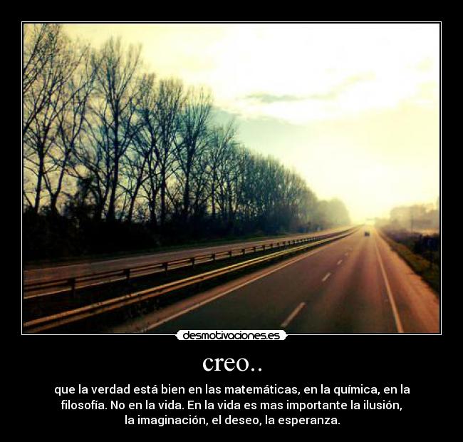 creo.. - que la verdad está bien en las matemáticas, en la química, en la
filosofía. No en la vida. En la vida es mas importante la ilusión,
la imaginación, el deseo, la esperanza.