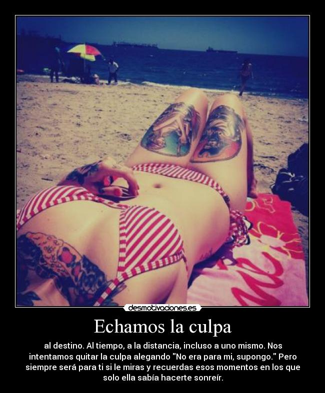 Echamos la culpa - al destino. Al tiempo, a la distancia, incluso a uno mismo. Nos
intentamos quitar la culpa alegando No era para mi, supongo. Pero
siempre será para ti si le miras y recuerdas esos momentos en los que
solo ella sabía hacerte sonreír.