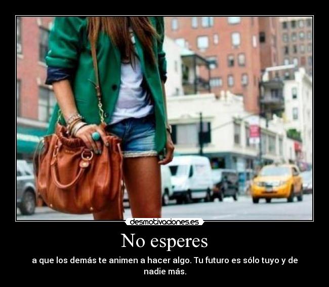 No esperes - a que los demás te animen a hacer algo. Tu futuro es sólo tuyo y de nadie más.