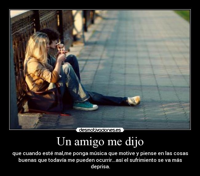 Un amigo me dijo - que cuando esté mal,me ponga música que motive y piense en las cosas
buenas que todavía me pueden ocurrir...así el sufrimiento se va más
deprisa.