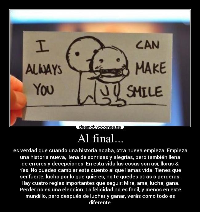 Al final... - es verdad que cuando una historia acaba, otra nueva empieza. Empieza
una historia nueva, llena de sonrisas y alegrías, pero también llena
de errores y decepciones. En esta vida las cosas son así, lloras &
ríes. No puedes cambiar este cuento al que llamas vida. Tienes que
ser fuerte, lucha por lo que quieres, no te quedes atrás o perderás.
Hay cuatro reglas importantes que seguir: Mira, ama, lucha, gana.
Perder no es una elección. La felicidad no es fácil, y menos en este
mundillo, pero después de luchar y ganar, verás como todo es
diferente.