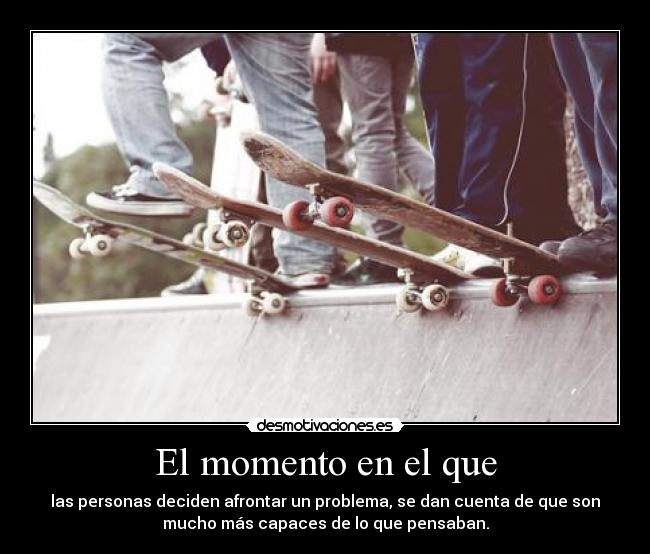 El momento en el que - las personas deciden afrontar un problema, se dan cuenta de que son
mucho más capaces de lo que pensaban.