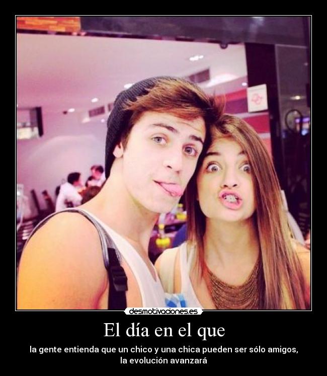 El día en el que - la gente entienda que un chico y una chica pueden ser sólo amigos,
la evolución avanzará