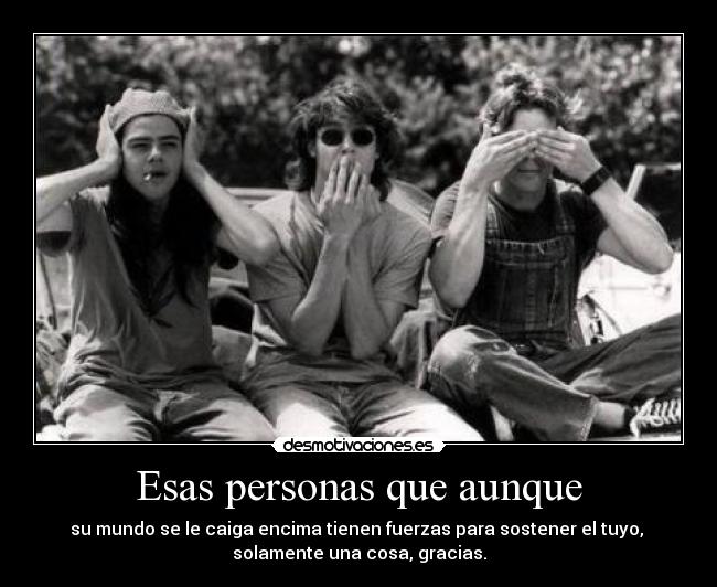 Esas personas que aunque - su mundo se le caiga encima tienen fuerzas para sostener el tuyo, 
solamente una cosa, gracias.