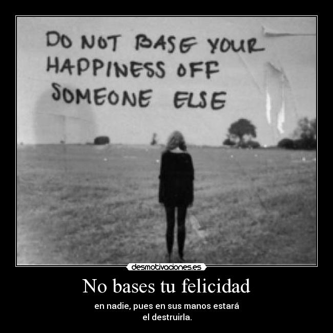 No bases tu felicidad - en nadie, pues en sus manos estará
el destruirla.