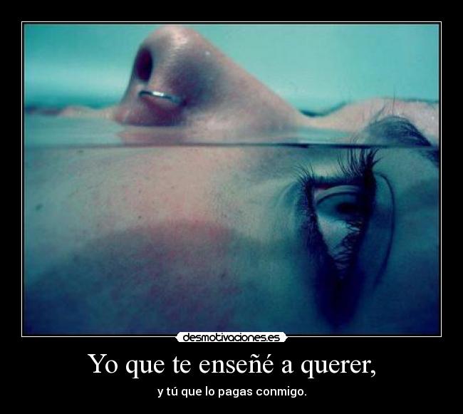 Yo que te enseñé a querer, - y tú que lo pagas conmigo.
