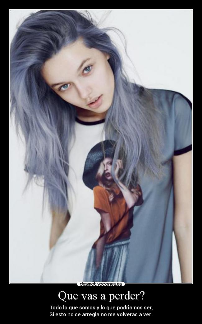 Que vas a perder? - Todo lo que somos y lo que podriamos ser,
Si esto no se arregla no me volveras a ver .