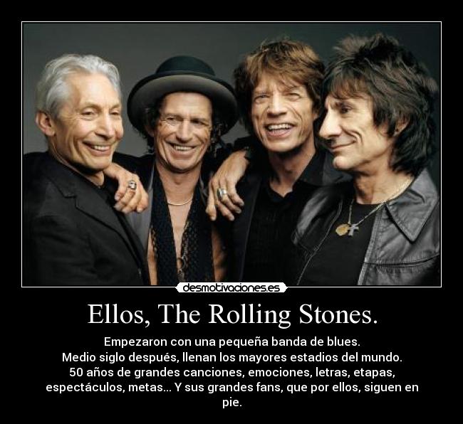 Ellos, The Rolling Stones. - Empezaron con una pequeña banda de blues.
Medio siglo después, llenan los mayores estadios del mundo.
50 años de grandes canciones, emociones, letras, etapas,
espectáculos, metas... Y sus grandes fans, que por ellos, siguen en
pie.